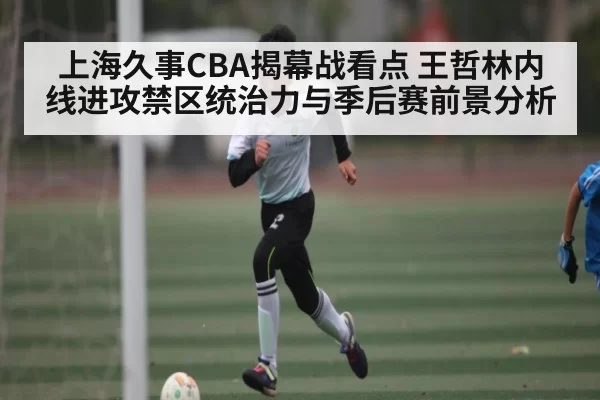上海久事CBA揭幕战看点 王哲林内线进攻禁区统治力与季后赛前景分析